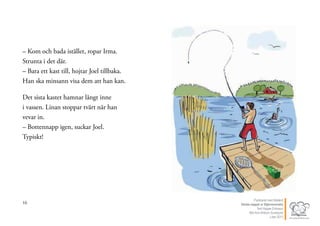 16
– Kom och bada istället, ropar Irma.
Strunta i det där.
– Bara ett kast till, hojtar Joel tillbaka.
Han ska minsann visa dem att han kan.
Det sista kastet hamnar långt inne
i vassen. Linan stoppar tvärt när han
vevar in.
– Bottennapp igen, suckar Joel.
Typiskt!
17Publicerat med tillstånd
Värsta nappet ur Stjärnsvenska
Text Hippas Eriksson
Bild Ann Ahlbom Sundqvist
Liber 2011
 