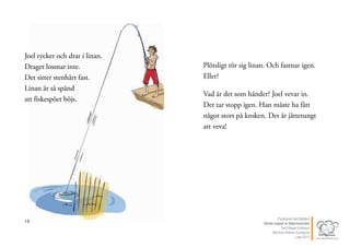 18
Joel rycker och drar i linan.
Draget lossnar inte.
Det sitter stenhårt fast.
Linan är så spänd
att fiskespöet böjs.
19
Plötsligt rör sig linan. Och fastnar igen.
Eller?
Vad är det som händer? Joel vevar in.
Det tar stopp igen. Han måste ha fått
något stort på kroken. Det är jättetungt
att veva!
Publicerat med tillstånd
Värsta nappet ur Stjärnsvenska
Text Hippas Eriksson
Bild Ann Ahlbom Sundqvist
Liber 2011
 
