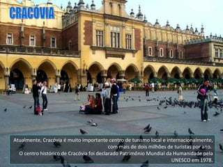 Atualmente, Cracóvia é muito importante centro de turismo local e internacionalmente, com mais de dois milhões de turistas por ano.  O centro histórico de Cracóvia foi declarado Patrimônio Mundial da Humanidade pela UNESCO em 1978. CRACÓVIA 