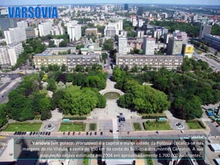 VARSÓVIA Varsóvia  (em polaco:  Warszawa ) é a capital e maior cidade da Polônia. Localiza-se nas margens do rio Vístula, a cerca de 350 km da costa do Báltico e dos montes Cárpatos. A sua população estava estimada em 2004 em aproximadamente 1.700.000 habitantes.   