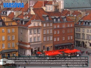 Em 1939, Varsóvia reunia 1.290.000 habitantes, dos quais 35% eram judeus. Destes, em 1940, os alemães encerraram 450 mil num gueto murado, onde permaneciam até serem enviados para os campos de concentração. Os sobreviventes do referido gueto foram transferidos e este foi arrasado após a revolta judaica de 1943.  VARSÓVIA 