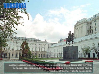 A cidade possui inúmeros monumentos e atrações turísticas, dentre elas merecem destaques especiais o moderno Palácio da Cultura e Ciência e o Palácio Real ou Presidencial, que foi reaberto nos anos 80.  VARSÓVIA 