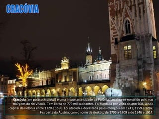 Cracóvia  (em polaco  Kraków  ) é uma importante cidade da Polônia. Localiza-se no sul do país, nas margens do rio Vístula. Tem cerca de 779 mil habitantes. Foi fundada por volta do ano 700, sendo capital da Polônia entre 1320 e 1596. Foi atacada e devastada pelos mongóis em 1241, 1259 e 1287. Fez parte da Áustria, com o nome de  Krakau , de 1795 a 1809 e de 1846 a 1914. CRACÓVIA 