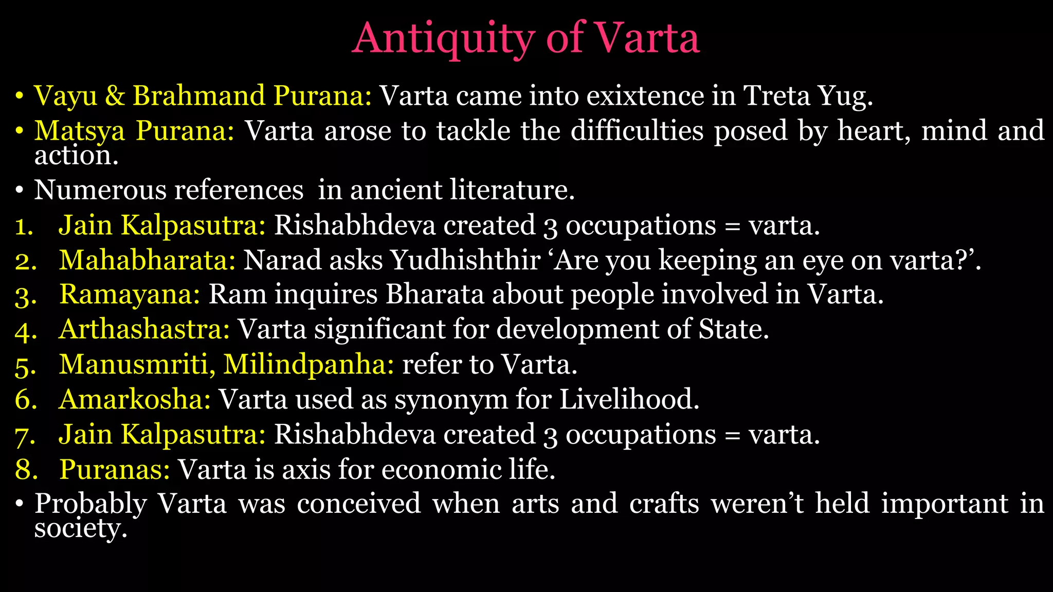 Antiquity of Varta
• Vayu & Brahmand Purana: Varta came into exixtence in Treta Yug.
• Matsya Purana: Varta arose to tackle the difficulties posed by heart, mind and
action.
• Numerous references in ancient literature.
1. Jain Kalpasutra: Rishabhdeva created 3 occupations = varta.
2. Mahabharata: Narad asks Yudhishthir ‘Are you keeping an eye on varta?’.
3. Ramayana: Ram inquires Bharata about people involved in Varta.
4. Arthashastra: Varta significant for development of State.
5. Manusmriti, Milindpanha: refer to Varta.
6. Amarkosha: Varta used as synonym for Livelihood.
7. Jain Kalpasutra: Rishabhdeva created 3 occupations = varta.
8. Puranas: Varta is axis for economic life.
• Probably Varta was conceived when arts and crafts weren’t held important in
society.
 