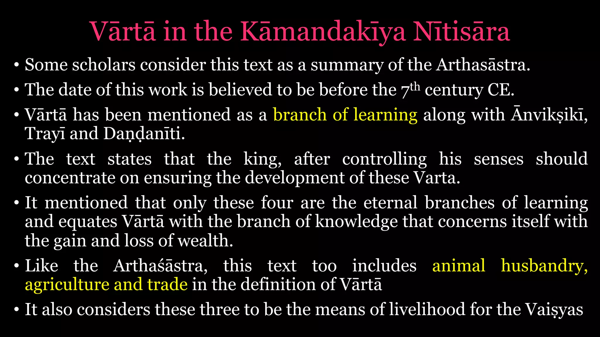 Vārtā in the Kāmandakīya Nītisāra
• Some scholars consider this text as a summary of the Arthasāstra.
• The date of this work is believed to be before the 7th century CE.
• Vārtā has been mentioned as a branch of learning along with Ānvikṣikī,
Trayī and Daṇḍanīti.
• The text states that the king, after controlling his senses should
concentrate on ensuring the development of these Varta.
• It mentioned that only these four are the eternal branches of learning
and equates Vārtā with the branch of knowledge that concerns itself with
the gain and loss of wealth.
• Like the Arthaśāstra, this text too includes animal husbandry,
agriculture and trade in the definition of Vārtā
• It also considers these three to be the means of livelihood for the Vaiṣyas
 