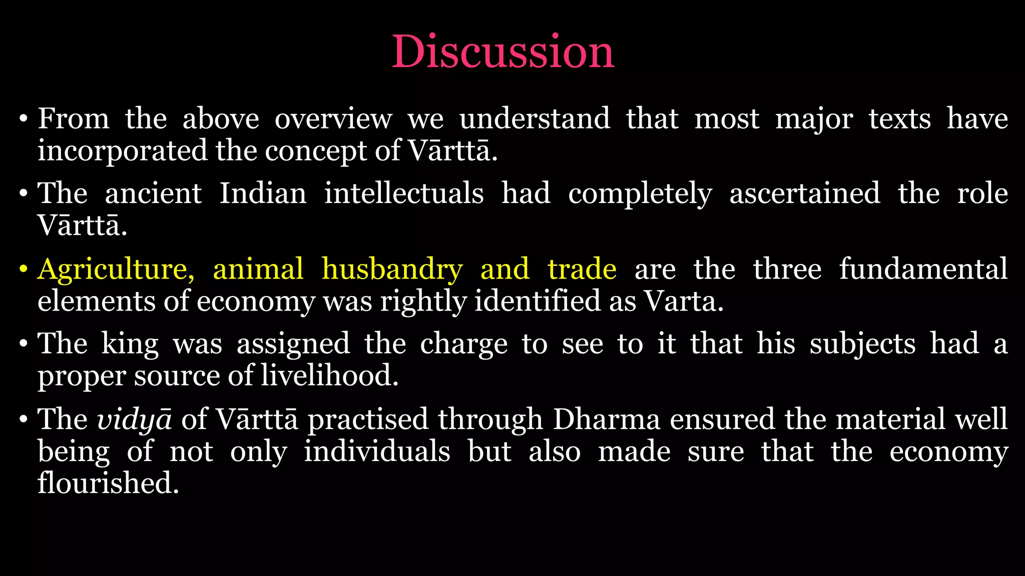Discussion
• From the above overview we understand that most major texts have
incorporated the concept of Vārttā.
• The ancient Indian intellectuals had completely ascertained the role
Vārttā.
• Agriculture, animal husbandry and trade are the three fundamental
elements of economy was rightly identified as Varta.
• The king was assigned the charge to see to it that his subjects had a
proper source of livelihood.
• The vidyā of Vārttā practised through Dharma ensured the material well
being of not only individuals but also made sure that the economy
flourished.
 