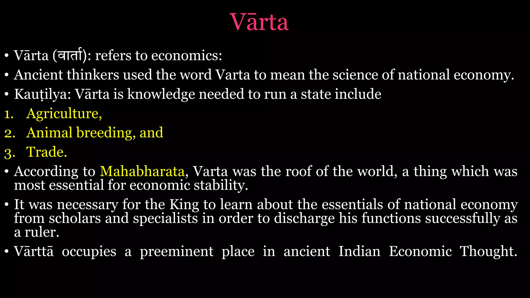 Vārta
• Vārta (वाता$): refers to economics:
• Ancient thinkers used the word Varta to mean the science of national economy.
• Kauṭilya: Vārta is knowledge needed to run a state include
1. Agriculture,
2. Animal breeding, and
3. Trade.
• According to Mahabharata, Varta was the roof of the world, a thing which was
most essential for economic stability.
• It was necessary for the King to learn about the essentials of national economy
from scholars and specialists in order to discharge his functions successfully as
a ruler.
• Vārttā occupies a preeminent place in ancient Indian Economic Thought.
 