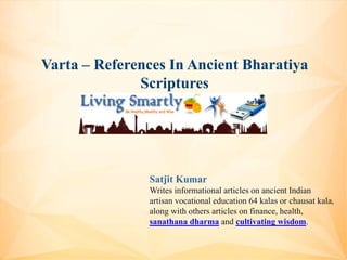 Varta – References In Ancient Bharatiya
Scriptures
Satjit Kumar
Writes informational articles on ancient Indian
artisan vocational education 64 kalas or chausat kala,
along with others articles on finance, health,
sanathana dharma and cultivating wisdom.
 