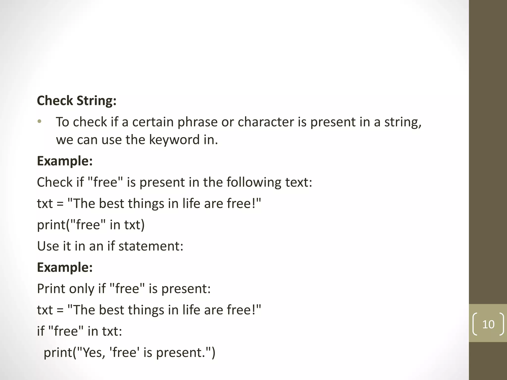 Check String:
• To check if a certain phrase or character is present in a string,
we can use the keyword in.
Example:
Check if "free" is present in the following text:
txt = "The best things in life are free!"
print("free" in txt)
Use it in an if statement:
Example:
Print only if "free" is present:
txt = "The best things in life are free!"
if "free" in txt:
print("Yes, 'free' is present.")
10
 