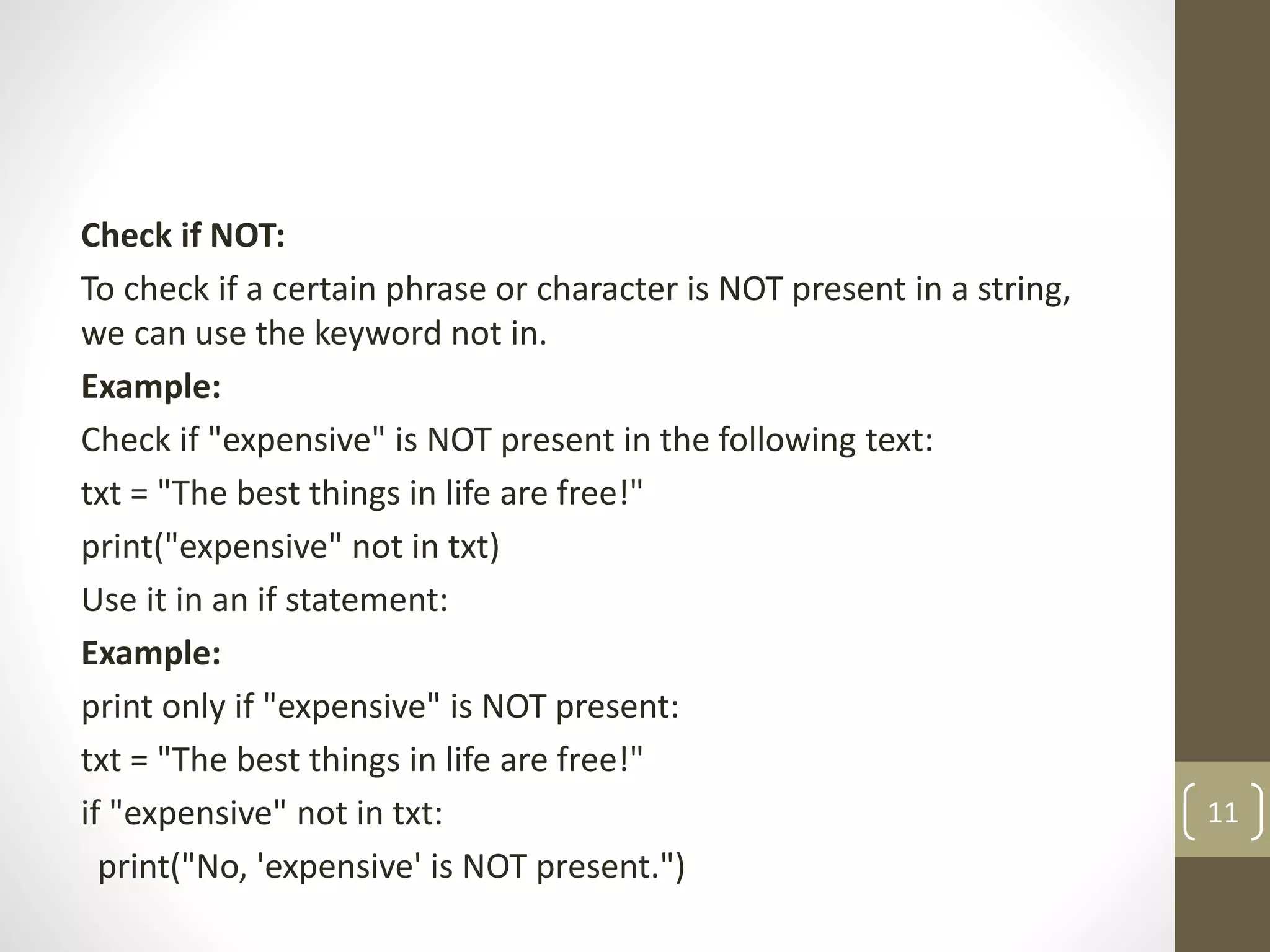 Check if NOT:
To check if a certain phrase or character is NOT present in a string,
we can use the keyword not in.
Example:
Check if "expensive" is NOT present in the following text:
txt = "The best things in life are free!"
print("expensive" not in txt)
Use it in an if statement:
Example:
print only if "expensive" is NOT present:
txt = "The best things in life are free!"
if "expensive" not in txt:
print("No, 'expensive' is NOT present.")
11
 