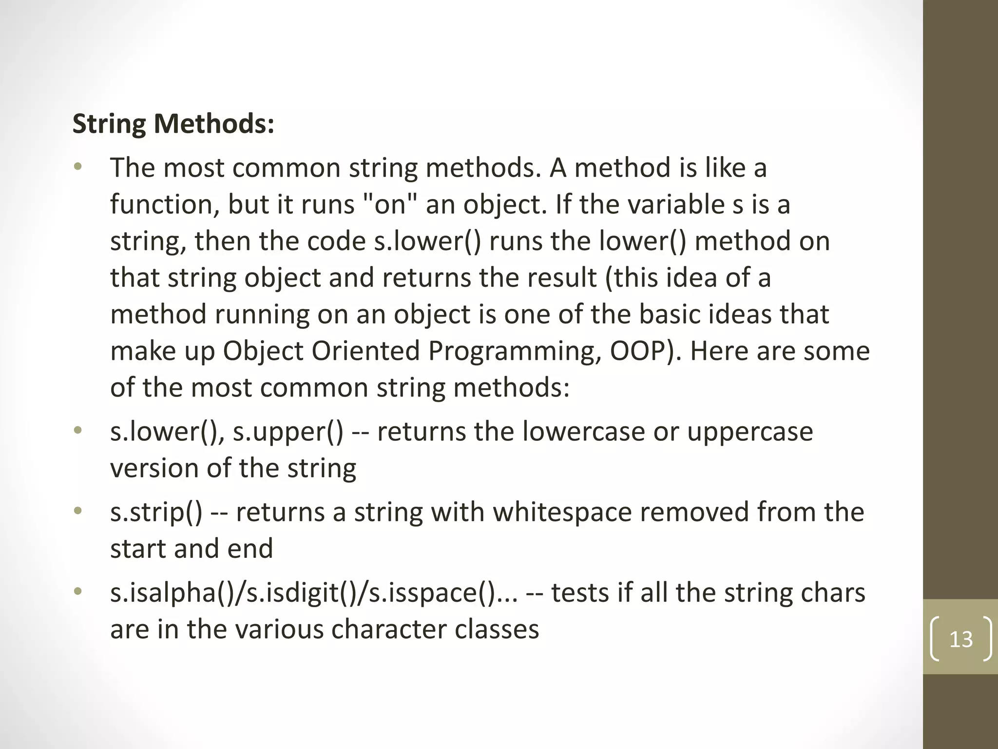 String Methods:
• The most common string methods. A method is like a
function, but it runs "on" an object. If the variable s is a
string, then the code s.lower() runs the lower() method on
that string object and returns the result (this idea of a
method running on an object is one of the basic ideas that
make up Object Oriented Programming, OOP). Here are some
of the most common string methods:
• s.lower(), s.upper() -- returns the lowercase or uppercase
version of the string
• s.strip() -- returns a string with whitespace removed from the
start and end
• s.isalpha()/s.isdigit()/s.isspace()... -- tests if all the string chars
are in the various character classes 13
 