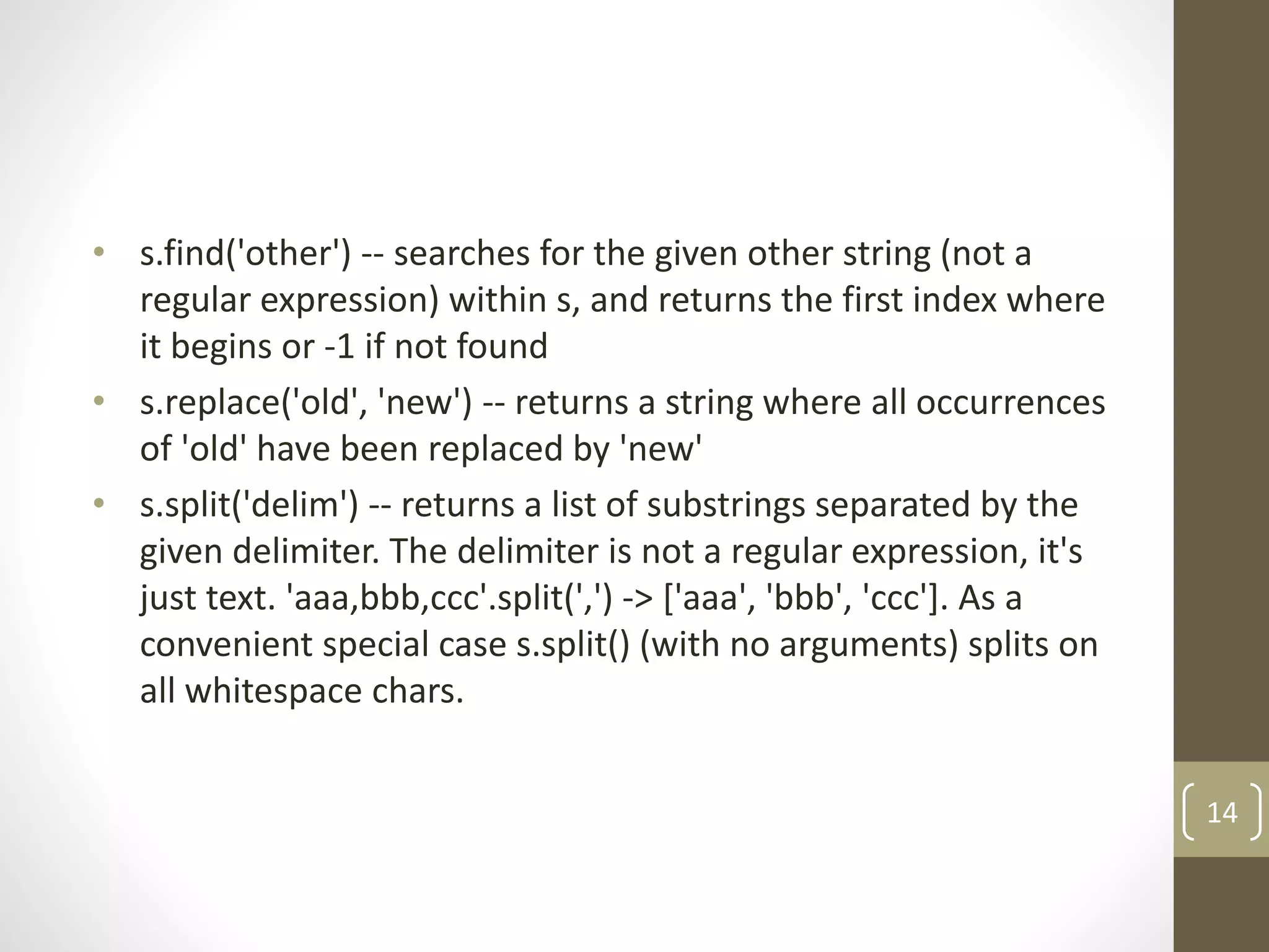 • s.find('other') -- searches for the given other string (not a
regular expression) within s, and returns the first index where
it begins or -1 if not found
• s.replace('old', 'new') -- returns a string where all occurrences
of 'old' have been replaced by 'new'
• s.split('delim') -- returns a list of substrings separated by the
given delimiter. The delimiter is not a regular expression, it's
just text. 'aaa,bbb,ccc'.split(',') -> ['aaa', 'bbb', 'ccc']. As a
convenient special case s.split() (with no arguments) splits on
all whitespace chars.
14
 