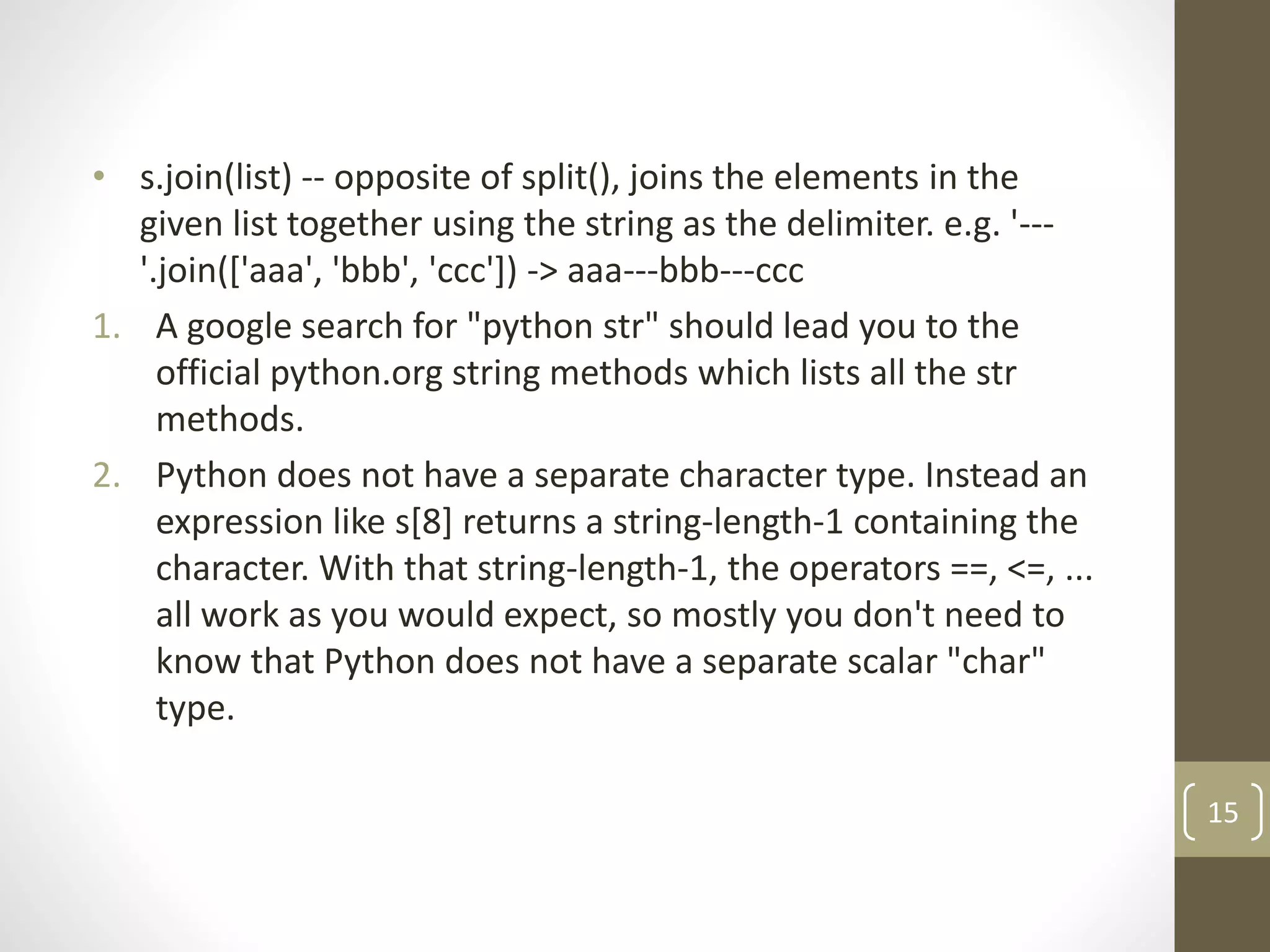 • s.join(list) -- opposite of split(), joins the elements in the
given list together using the string as the delimiter. e.g. '---
'.join(['aaa', 'bbb', 'ccc']) -> aaa---bbb---ccc
1. A google search for "python str" should lead you to the
official python.org string methods which lists all the str
methods.
2. Python does not have a separate character type. Instead an
expression like s[8] returns a string-length-1 containing the
character. With that string-length-1, the operators ==, <=, ...
all work as you would expect, so mostly you don't need to
know that Python does not have a separate scalar "char"
type.
15
 