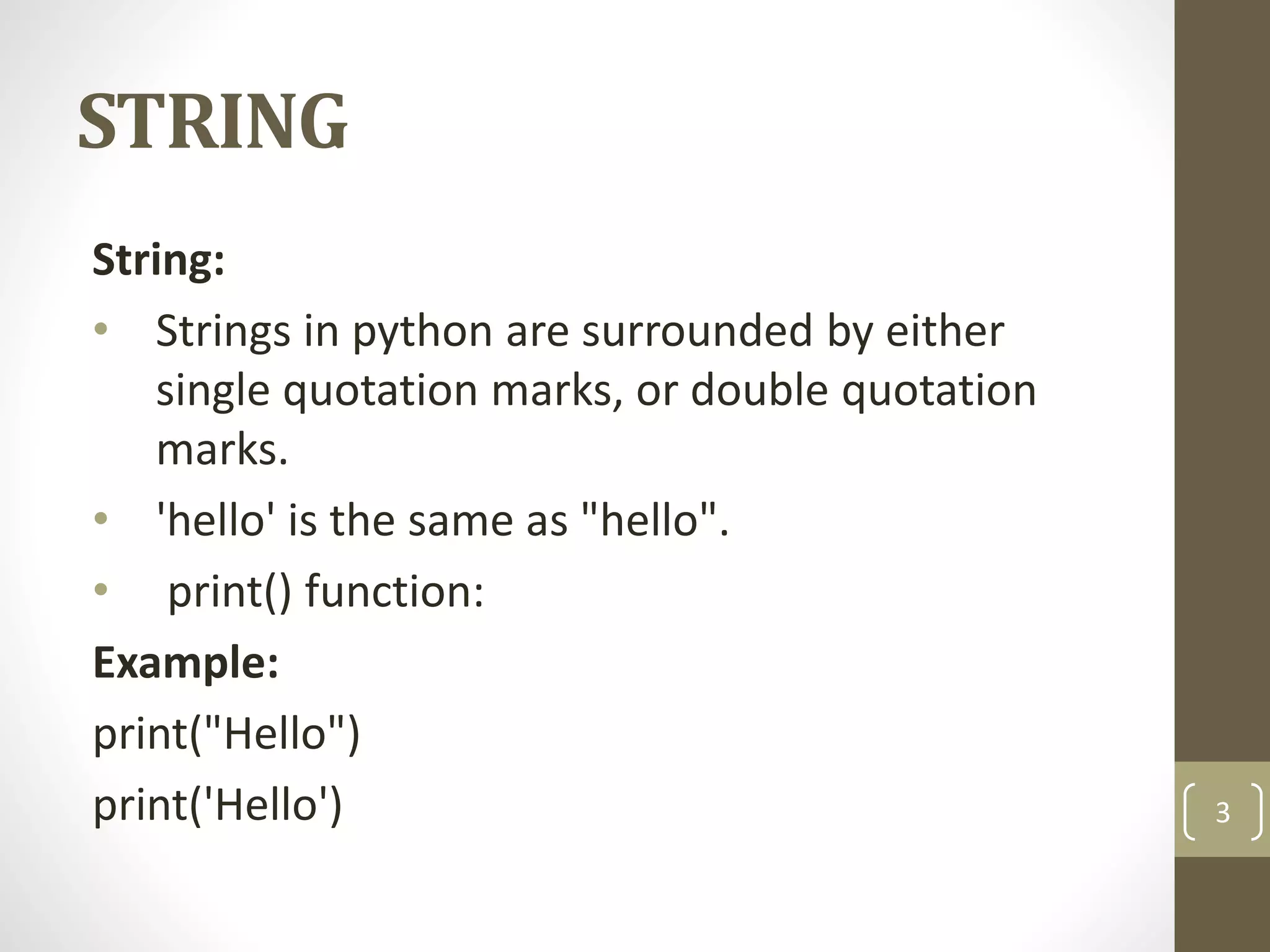 STRING
String:
• Strings in python are surrounded by either
single quotation marks, or double quotation
marks.
• 'hello' is the same as "hello".
• print() function:
Example:
print("Hello")
print('Hello') 3
 