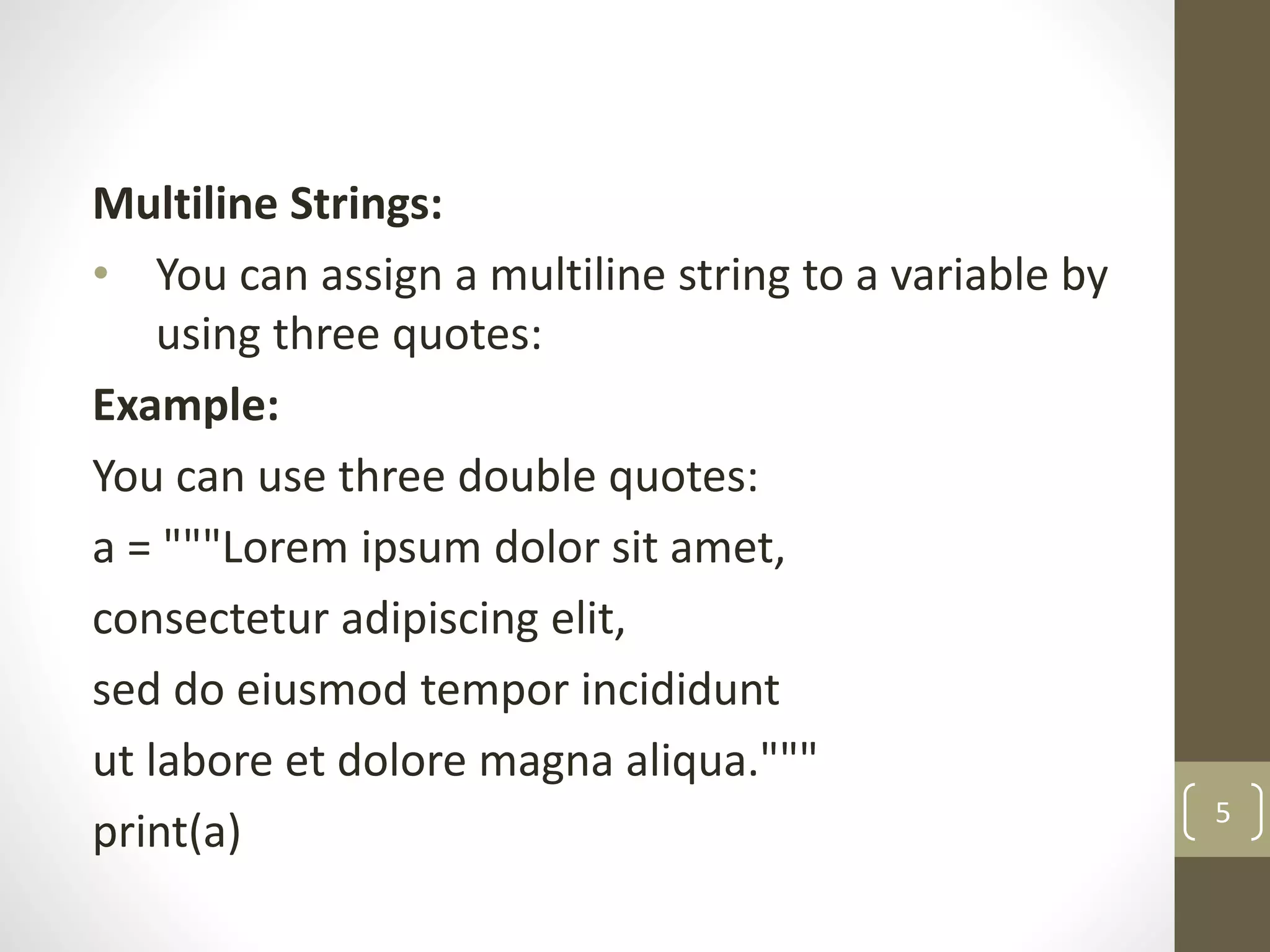 Multiline Strings:
• You can assign a multiline string to a variable by
using three quotes:
Example:
You can use three double quotes:
a = """Lorem ipsum dolor sit amet,
consectetur adipiscing elit,
sed do eiusmod tempor incididunt
ut labore et dolore magna aliqua."""
print(a) 5
 