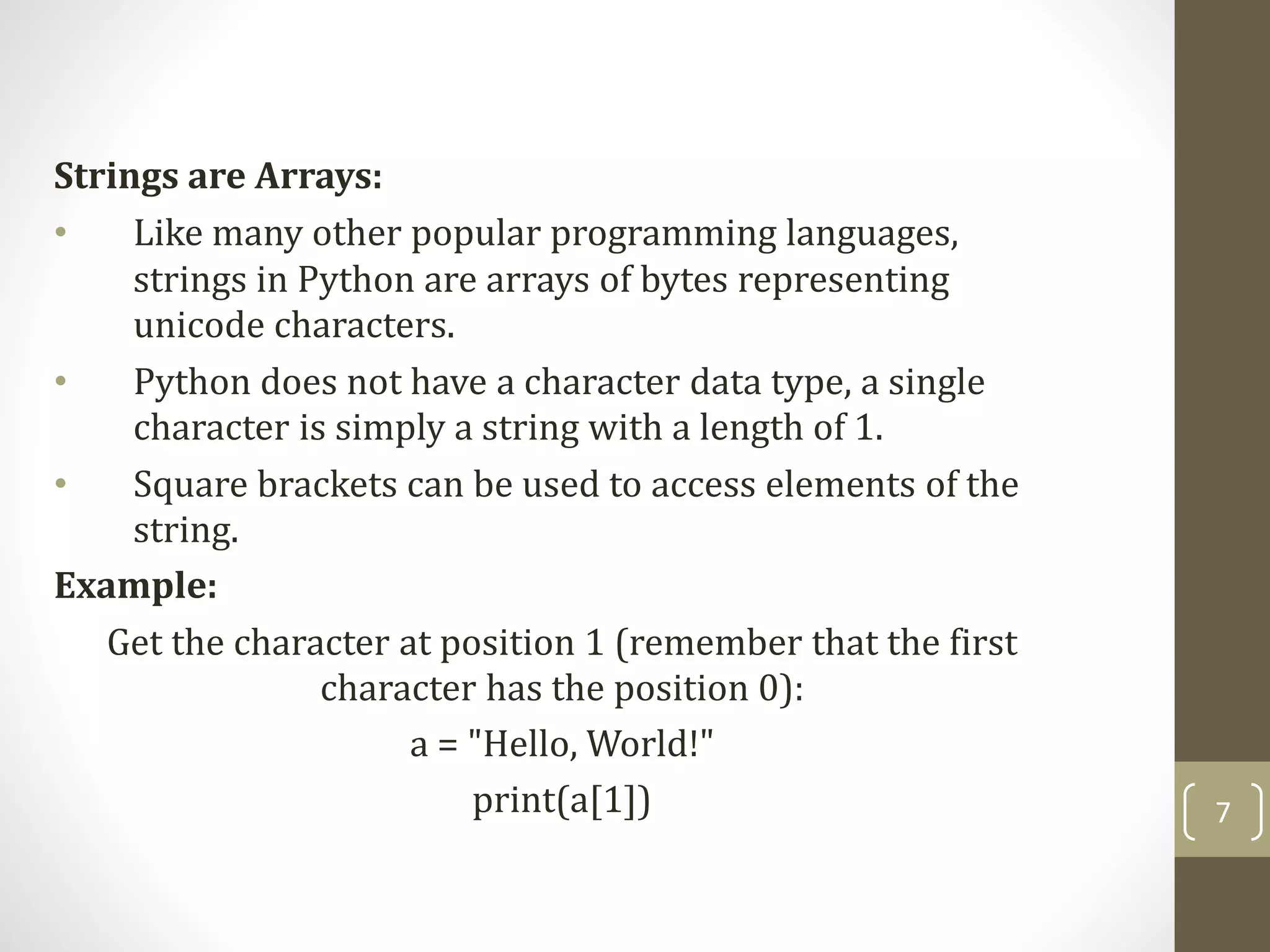 7
Strings are Arrays:
• Like many other popular programming languages,
strings in Python are arrays of bytes representing
unicode characters.
• Python does not have a character data type, a single
character is simply a string with a length of 1.
• Square brackets can be used to access elements of the
string.
Example:
Get the character at position 1 (remember that the first
character has the position 0):
a = "Hello, World!"
print(a[1])
 