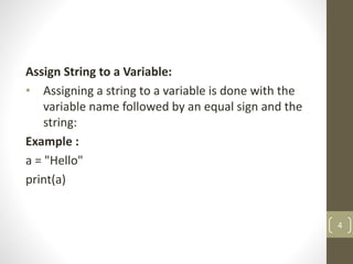 Assign String to a Variable:
• Assigning a string to a variable is done with the
variable name followed by an equal sign and the
string:
Example :
a = "Hello"
print(a)
4
 