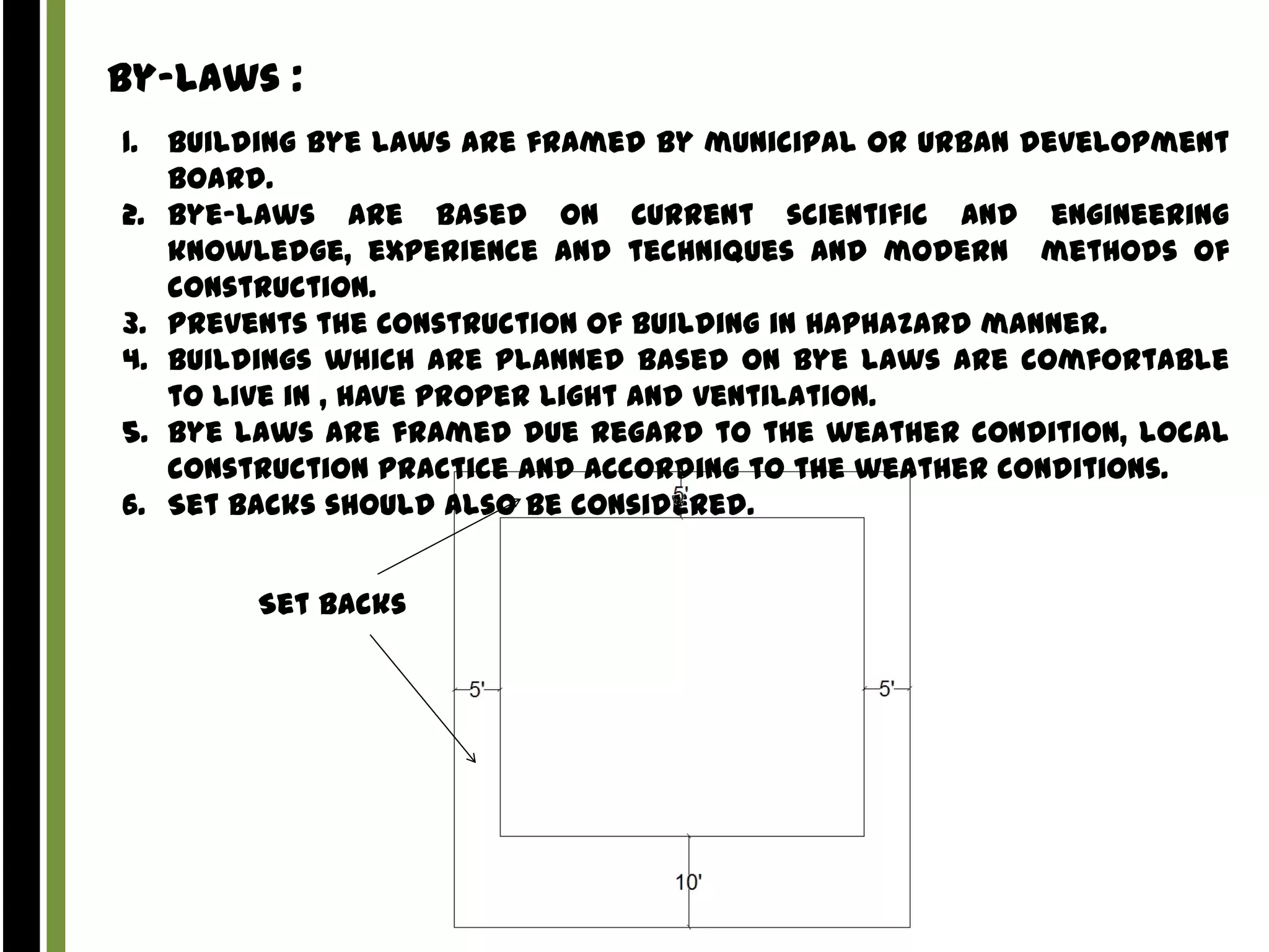 By-Laws :
1. Building Bye laws are framed by municipal or urban development
board.
2. Bye-laws are based on Current scientific and engineering
knowledge, experience and techniques and modern methods of
construction.
3. Prevents the Construction of building in Haphazard manner.
4. Buildings which are planned based on bye laws are comfortable
to live in , have proper light and ventilation.
5. Bye laws are framed due regard to the weather condition, local
construction practice and according to the weather conditions.
6. Set backs should also be considered.
Set Backs

 