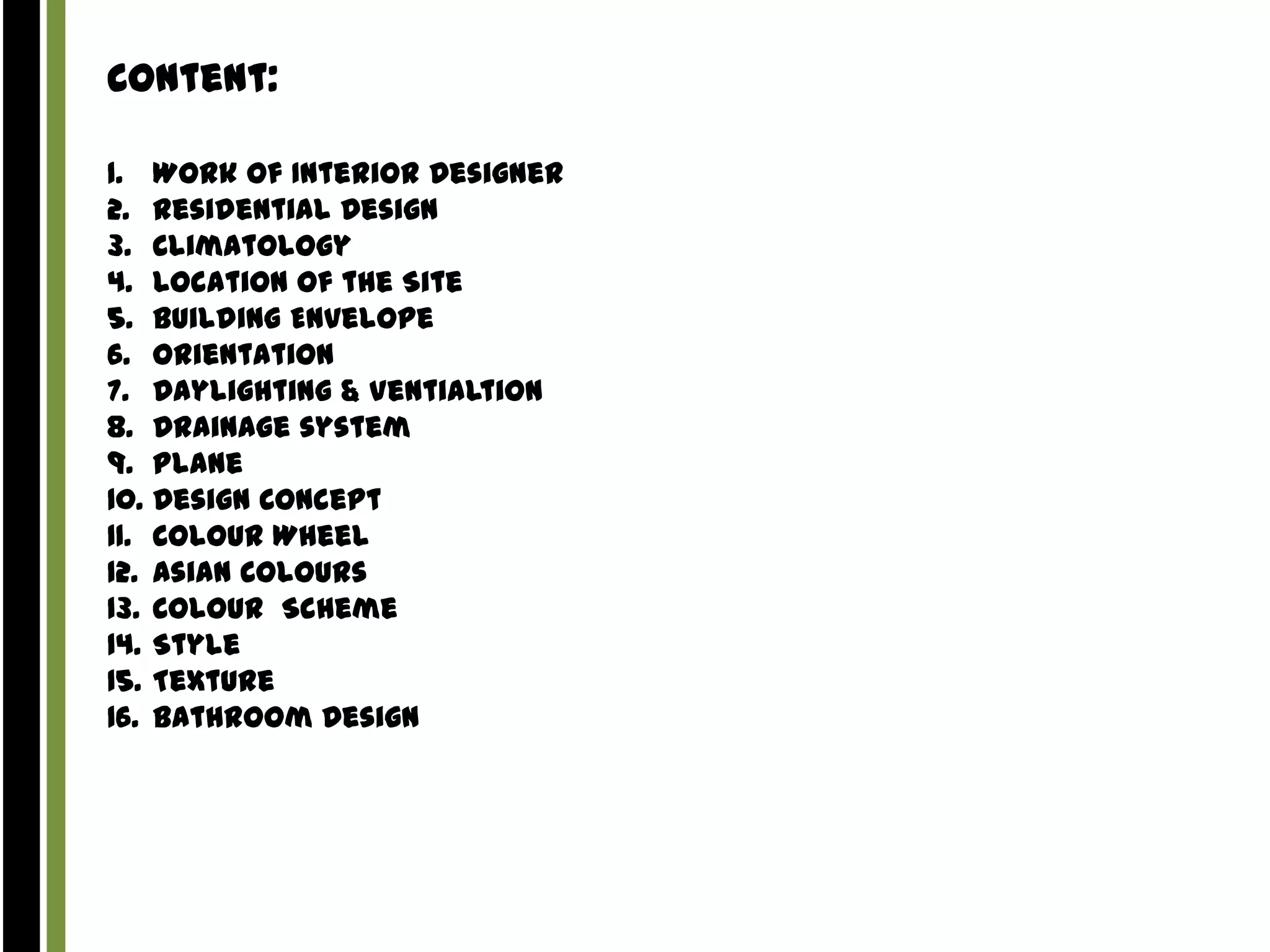 Content:
1. Work Of Interior Designer
2. Residential Design
3. Climatology
4. Location of the Site
5. Building Envelope
6. Orientation
7. Daylighting & Ventialtion
8. Drainage system
9. Plane
10. Design Concept
11. Colour Wheel
12. Asian Colours
13. Colour Scheme
14. Style
15. Texture
16. Bathroom Design

 