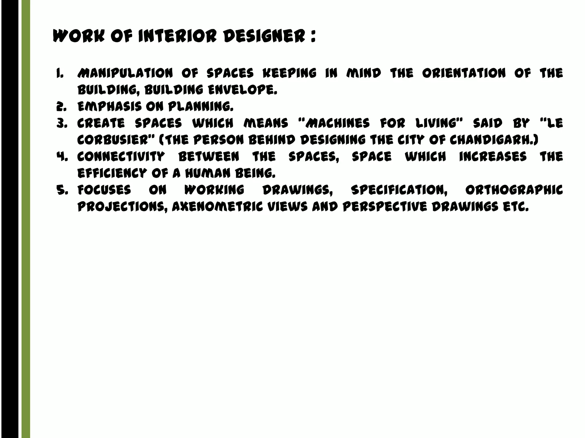 Work of Interior Designer :
1. Manipulation of spaces keeping in mind the Orientation of the
building, Building Envelope.
2. Emphasis on Planning.
3. Create spaces which means “Machines for Living” said by “Le
Corbusier” (The person behind designing the city of Chandigarh.)
4. Connectivity Between the spaces, space which increases the
efficiency of a Human Being.
5. Focuses on Working Drawings, Specification, Orthographic
Projections, Axenometric views and Perspective Drawings etc.

 