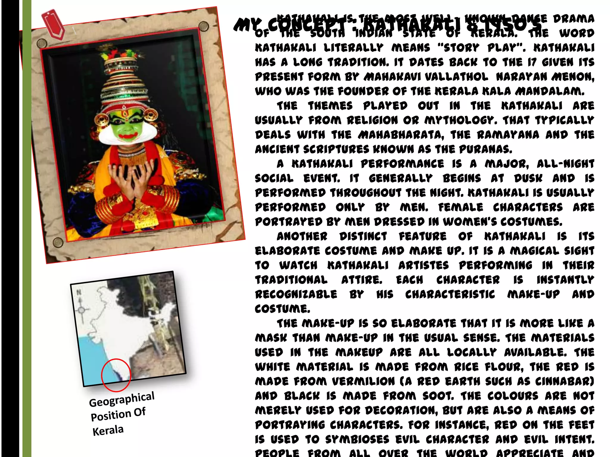 Kathakali
the most wellMy Conceptis:Indian state of known dance drama
of the south Kathakali & 1950’s word
Kerala. The
Kathakali literally means “story play”. Kathakali
has a long tradition. It dates back to the 17 given its
present form by Mahakavi Vallathol Narayan Menon,
who was the founder of the Kerala Kala Mandalam.
The themes played out in the Kathakali are
usually from religion or mythology. That typically
deals with the Mahabharata, the Ramayana and the
ancient scriptures known as the Puranas.
A Kathakali performance is a major, all-night
social event. It generally begins at dusk and is
performed throughout the night. Kathakali is usually
performed only by men. Female characters are
portrayed by men dressed in women’s costumes.
Another distinct feature of Kathakali is its
elaborate costume and make up. It is a magical sight
to watch Kathakali artistes performing in their
traditional attire. Each character is instantly
recognizable by his characteristic make-up and
costume.
The make-up is so elaborate that it is more like a
mask than make-up in the usual sense. The materials
used in the makeup are all locally available. The
white material is made from rice flour, the red is
made from Vermilion (a red earth such as cinnabar)
and black is made from soot. The colours are not
merely used for decoration, but are also a means of
portraying characters. For instance, red on the feet
is used to symbioses evil character and evil intent.

 