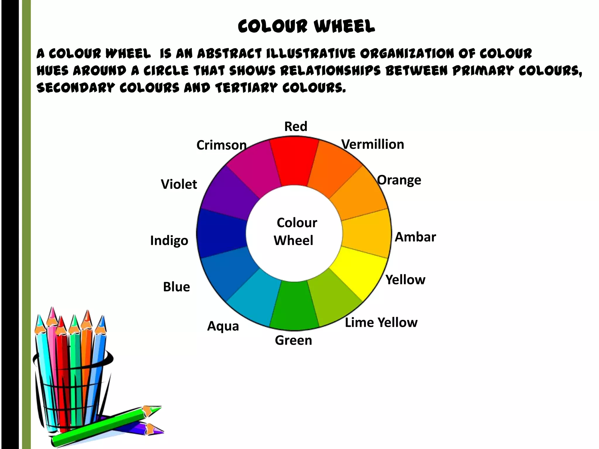 Colour wheel
A Colour Wheel is an abstract illustrative organization of Colour
hues around a circle that shows relationships between Primary Colours,
Secondary Colours and Tertiary Colours.

Red
Vermillion

Crimson

Orange

Violet
Colour
Wheel

Indigo

Ambar
Yellow

Blue
Aqua

Lime Yellow
Green

 