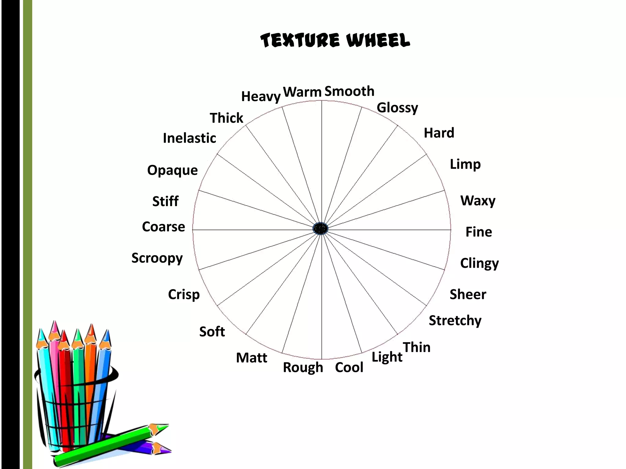 Texture wheel
Heavy Warm Smooth
Glossy
Thick
Hard
Inelastic

Limp

Opaque

Stiff

Waxy

Coarse

Fine

Scroopy

Clingy

Crisp

Sheer
Stretchy

Soft
Matt

Rough Cool

Thin
Light

 