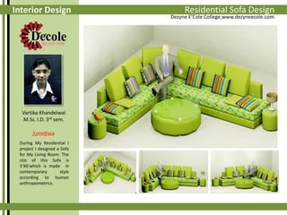 Interior Design

Vartika Khandelwal
M.Sc. I.D. 3rd sem.
Synopsis
During My Residential l
project I designed a Sofa
for My Living Room. The
size of this Sofa is
3’X6’which is made in
contemporary
style
according to human
anthropometrics.

Auto Sofa Assignments
ResidentialCad 3D Design

Dezyne E’Cole College,www.dezyneecole.com

 