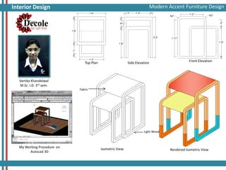 Modern Accent Furniture Design
Auto Cad 3D Assignments

Interior Design

Top Plan

Side Elevation

Front Elevation

Vartika Khandelwal
M.Sc. I.D. 3rd sem.
Fabric

Light Wood

My Working Procedure on
Autocad 3D

Isometric View

Rendered Isometric View

 