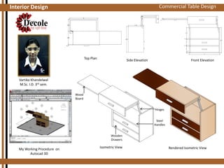 Commercial 3D Assignments
Auto Cad Table Design

Interior Design

Top Plan

Side Elevation

Front Elevation

Vartika Khandelwal
M.Sc. I.D. 3rd sem.
Wood
Board
Hinges
Steel
Handles
Wooden
Drawers

My Working Procedure on
Autocad 3D

Isometric View

Rendered Isometric View

 