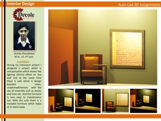 Auto Cad 3D AssignmentsInterior Design
Vartika Khandelwal
M.Sc. I.D. 3rd sem.
Synopsis
During my Classroom project I
designed a project which is
conceptualise which shows the
lighting (Omni) effect on the
wall and at the same time
there is sofa which is design
boasted clean,
unadomedinteriors with the
use of materials such as wood,
and linen etc. And the furniture
is very easy to maintenance
too. With the sofa there is a
movable furniture which helps
us in many ways.
 
