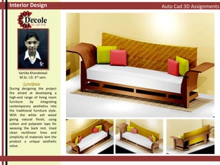 Auto Cad 3D AssignmentsInterior Design
Vartika Khandelwal
M.Sc. I.D. 3rd sem.
Synopsis
During designing the project
the aimed at developing a
high-end range of living room
furniture by integrating
contemporary aesthetics into
the traditional furniture style.
With the white ash wood
giving natural finish, using
cotton and polyester taps for
weaving the back rest. Used
clean rectilinear lines and
simplicity of materials lent the
product a unique aesthetic
value.
 