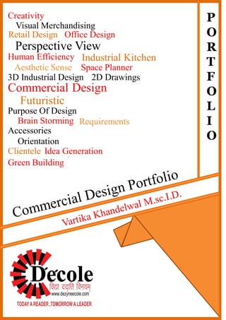 3D Industrial Design
Commercial Design
Aesthetic Sense Space Planner
Creativity
Visual Merchandising
2D Drawings
Retail Design Office Design
Perspective View
Human Efficiency Industrial Kitchen
Futuristic
Purpose Of Design
Brain Storming Requirements
Clientele
Accessories
Idea Generation
Orientation
Green Building
P
O
R
T
F
O
L
I
O
 