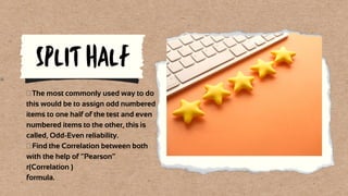 SPLIT HALF
 The most commonly used way to do
this would be to assign odd numbered
items to one half of the test and even
numbered items to the other, this is
called, Odd-Even reliability.
 Find the Correlation between both
with the help of “Pearson”
r(Correlation )
formula.
 