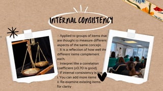  Applied to groups of items that
are thought to measure different
aspects of the same concept.
 It is a reflection of how well the
different items complement
each.
 Interpret like a correlation
coefficient (≥0.70 is good).
 If internal consistency is low:
i. You can add more items
ii. Re-examine existing items
for clarity
INTERNAL CONSISTENCY
 