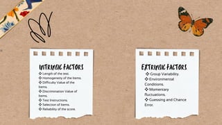 ❖Length of the test.
❖Homogeneity of the Items.
❖Difficulty Value of the
Items.
❖Discrimination Value of
Items.
❖Test Instructions.
❖Selection of Items.
❖Reliability of the score.
❖Group Variability.
❖Environmental
Conditions.
❖Momentary
fluctuations.
❖Guessing and Chance
Error.
INTRINSIC FACTORS EXTRINSIC FACTORS
 