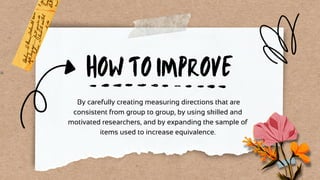 HOW TO IMPROVE
By carefully creating measuring directions that are
consistent from group to group, by using skilled and
motivated researchers, and by expanding the sample of
items used to increase equivalence.
 