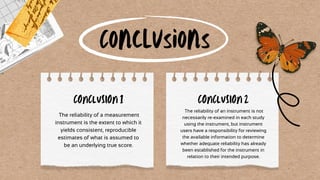 Conclusions
The reliability of a measurement
instrument is the extent to which it
yields consistent, reproducible
estimates of what is assumed to
be an underlying true score.
CONCLUSION 1
The reliability of an instrument is not
necessarily re-examined in each study
using the instrument, but instrument
users have a responsibility for reviewing
the available information to determine
whether adequate reliability has already
been established for the instrument in
relation to their intended purpose.
CONCLUSION 2
 