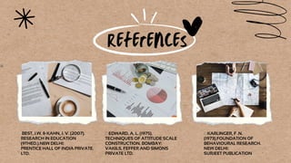 References
PRENTICE HALL OF INDIA PRIVATE.
LTD.
BEST, J.W. & KAHN, J. V. (2007).
RESEARCH IN EDUCATION
(9THED.).NEW DELHI:
SURJEET PUBLICATION
 KARLINGER, F .N.
(1973).FOUNDATION OF
BEHAVIOURAL RESEARCH.
NEW DELHI:
VAKILS, FEFFER AND SIMONS
PRIVATE LTD.
 EDWARD, A. L. (1975).
TECHNIQUES OF ATTITUDE SCALE
CONSTRUCTION. BOMBAY:
 