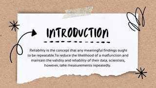 INTRODUCTION
Reliability is the concept that any meaningful findings ought
to be repeatable.To reduce the likelihood of a malfunction and
maintain the validity and reliability of their data, scientists,
however, take measurements repeatedly.
 