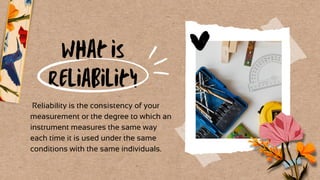 What is
Reliability
Reliability is the consistency of your
measurement or the degree to which an
instrument measures the same way
each time it is used under the same
conditions with the same individuals.
 