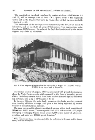 58 :BULLETIN OF THE SEISMOLOGICAL SOCIETY OF AMERICA
The magnitude of the shock calculated by various stations varied between 6.4
and 7.7, with an average value of about 7.0. A special study of the magnitude
carried out at the Charles University in Prague showed that the most probable
value is M = 6.8.
The focal depth of the earthquake was computed by the USCGS at about 26
kilometers, and by the BCIS at about 50 kilometers. From macroseismic data,
(Sponheuer, 1965) however, the value of the focal depth calculated by the writers
suggests only about 10 kilometers.
FIG. 9. Hmls Regional Hospital after the earthquake of August 19. Longaxis bearing
N 60°E. Arrowshowsviewin Figure 10.
The seismic activity of August, 1966 was associated with ground displacements
Mong the Varto-Ustiikran axis which appeared in the form of secondary ground
effects. Preliminary results from a fault plane solution indicate right-lateral strike
slip movement and a dip of 83° towards N 35°-E.
In the days following the main shock, numerous aftershocks were felt; some of
them causing additional damage, and quite a few being registered by seismic
stations of the international network.
The main shock and its aftershocks affected an area with a total population of
217,000 and 34,000 houses. The earthquake killed 2,520 and wounded 1,370 people
destroying or damaging beyond repair about 19,000 houses mainly of adobe con-
struction, and made over 100,000 people homeless.*
*The statistics are based on data supplied by the authorities in Erzurum and in Ankara
shortly after the earthquake.
 