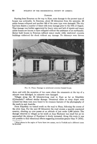 60 BULLETIN OF THE SEISMOLOGICAL SOCIETY OF AMERICA
DAMAGE
Starting from Erzurum on the way to Kars, some damage to the poorest type of
houses was noticeable. In Erzurum, about 90 kilometers from the epicenter, 20
adobe houses collapsed and another 190 of the same type were damaged. The city
had been shaken a number of times with some damage prior to the 19th of August.
That damage was further aggravated by heavy rains and lack of repairs and many
adobe houses are known to have collapsed without the assistance of an earthquake.
Better built houses in Erzurum suffered minor cracks while reinforced concrete
buildings withstood the shock without any damage. No chimneys were thrown
FIG. 11. ttmls. Damage to reinforced concrete framed house.
down and with the exception of two cases where the ornaments at the top of a
minaret were dislodged, no minarets were damaged.
Villages along the 60 kilometer-long road to Kars as far as K6prSkSy
(~obandede)* suffered similar damage. Occasional slides on steep slopes were
noticed but these were soon found to be common features of the physiography of
the marls in east Anatolia.
From I~SprSkSy we turned south on the road to Hmls, following the course of
the river Aras. For the next 60 kilometers the road crosses a sparsely populated
country, climbing up over passes at an altitude of just under 1,800 meters. The
damage observed in villages as far south as Asay SSylemez was small but as we
approached the plateau of HaclSmer it slowly increased. Along this route it was
not possible to find vibrational effects suggesting intensities greater than V (IVan).
* Most places in the region of Varto have two names, one in Turkish and a different name
in Kurdish.
 