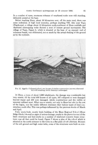 VARTO iJSTrJKRAN EARTHQUAKE OF 19 AUGUST 1966 61
In a number of cases, enormous columns of weathered rocks were still standing,
delicately poised at the base.
Before reaching HlnlS, about 10 kilometers west, off the main road, there was
some indication of high local intensity, perhaps reaching VII. Also near Tapu
(Tapikomu), a village about 13 kilometers north-northwest of Hmls rockfalls and
shattered outcropping rocks showed a zone of intense ground movements. The
village of Tapu, Figure 6, which is situated at the base of an exposed wall of
columnar basalt, was obliterated, not so much by the actual shaking of the ground
as by the rockfalls.
:':~;:: : . "/i:/~,~ % :
::: i i(/i//i i :C i
FIO. 12. A~gelin. Collapsed school; two houses of similar construction (arrows) shattered
but still standing; brick chimneys undamaged.
At HnHs, a town of about 5,000 inhabitants, the damage was considerable but
very erratic. Of the total 950 houses of all types, 347 collapsed or were damaged
beyond repair and 450 were damaged. Adobe constructions and dry rubble or
masonry suffered most. What was so erratic, not only in IImls but also in the rest
of the region, was the widely different resistance that various types of local con-
struction could offer. This was perhaps influenced by the previous shocks of l~{arch
and April.
Forty newly-built, mostly brick building of the Hmls Regional S3hg~l (IImls
B61ge Okulu) showed no signs of serious damage; cracks in the plaster in sgm~ of the
brick structures and hair-cracks in a number of reinforced concrete fram~ sbruc-
tures was all that could be found. Figure 7 shows a plan of the s3hool which is
situated in the north entrance to the town on a flat plain of soft alluvium. B~cause
of the soft ground and high water table, some of the structures were built on rein-
 