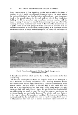 62 BULLETIN OF THE SEISMOLOGICAL SOCIETY OF AMERIC2~
forced concrete mats. A close inspection revealed some cracks in the plaster of
buildings 3, 4, 6, 8, and 9 which followed the mortar joints of the panels between
the windows. Buildings 2 and 3 suffered minor cracks and many open fissures were
found in the ground adjacent to the south and east side of their foundations.
Building No. 14, the recreation hall, a reinforced concrete structure with ten
frames spanning 16 meters, was found to be more damaged than any other of the
buildings. Numerous hair-cracks were found at the base of the columns and also
at girder joints. Where such groups of cracks were found it appeared as if the
concrete had increased in volume locally, bulging slightly. A 26 meter-high elevated
watertank supported by a steel frame was empty at the time of the earthquake but
FIG. 13. Varto. General damage in old village. Slightly damaged modern
brick bungalows, (arrow).
it showed some distortion which may be due to faulty construction rather than
overstressing.
On the left, entering the old town, the Regional Hospital was destroyed. It
was a two-story wall-bearing construction with a masonry basement. Slender
reinforced concrete columns supported the heavy tie-beams between every second
window opening, the other support in between being a brick panel. The floors
were cast in situ reinforced concrete slabs supported by heavy beams which were
resting on thick brick walls. Figure 9 shows the two-thirds of the hospital which
was still standing but unsafe to enter. The rest of the structure was thro~nl out
by the earthquake and was totally destroyed. The interior walls were shattered
to the verge of collapse. An inspection revealed that the structure contained many
bad details and that the materials used were of very low quality. Brick walls 45
to 50 centimeters thick were built of massive lime-cement bricks which were too
 