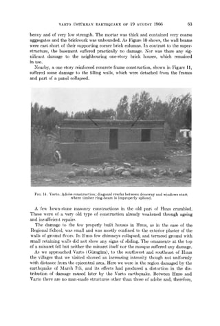 VARTO USTUKRAN EARTHQUAKE OF 19 AUGUST 1966 63
heavy and of very low strength. The mortar was thick and contained very coarse
aggregates and the brickwork was unbounded. As Figure 10 shows, the wall beams
were cast short of their supporting corner brick columns. In contrast to the super-
structure, the basement suffered practically no damage. Nor was there any sig-
nificant damage to the neighbouring one-story brick houses, which remained
in use.
Nearby, a one story reinforced concrete frame construction, shown in Figure 11,
suffered some damage to the filling walls, which were detached from the frames
and part of a panel collapsed.
FIG. 14. Varto. Adobe construction; diagonal cracks between doorway and windows start
where timber ring-beam is improperly spliced.
A few hewn-stone masonry constructions in the old part of Hams crumbled.
These were of a very old type of construction already weakened through ageing
and insufficient repairs
The damage to the few properly built houses in Hires, as in the case of the
Ilegional School, was small and was mostly confined to the exterior plaster of the
walls of ground ticors. In thins few chimneys collapsed, and terraced ground with
small retaining walls did not show any signs of sliding. The ornaments at the top
of a minaret fell but neither the minaret itself nor the mosque suffered any damage.
As we approached Varto (Gtimgtim), to the southwest and southeast of Hmls
the villages that we visited showed an increasing intensity though not uniformly
with distance from the epicentral area. Here we were in the region damaged by the
earthquake of March 7th, and its effects had produced a distortion in the dis-
tribution of damage caused later by the Varto earthquake. Between Hmls and
Varto there are no man-made structures other than those of adobe and, therefore,
 