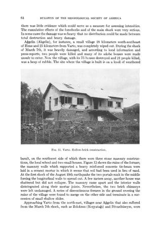 64 BULLETIN OF THE SEISMOLOGICAL SOCIETY OF AMERICA
there was little evidence which could serve as a measure for assessing intensities.
The cumulative effects of the foreshocks and of the main shock were very serious.
In some cases the damage was so heavy that no distribution could be made between
total destruction arid heavy damage.
A~gelin (Akgelin), for instance, a small village 18 kilometers south-southeast
of Hmls and 25 kilometers from Varto, was completely wiped out. During the shock
of March 7th, it was heavily damaged, and according to local information and
press-reports, two people were killed and many of its adobe houses were made
unsafe to enter. Now the village, with its 75 houses destroyed and 21 people killed,
was a heap of rubble. The site where the village is built is on a knoll of weathered
//: : i~iT!~
FIG. 15. Varto. Hollow-brick construction.
basalt, on the southwest side of which there were three stone masonry construc-
tions, the local school and two small houses. Figure 12 shows the ruins of the former;
the masonry walls which supported a heavy reinforced concrete tie-beam were
laid in a cement mortar in which it seems that soil had been used in lieu of sand.
At the first shock of the August 19th earthquake the two portals sunk in the middle
forcing the longitudinal wails to spread out. A few meters away, another house was
shattered but did not collapse. The masonry came apart and the interior walls
disintegrated along their mortar joints. Nevertheless, the two brick chimneys
were left undamaged. A series of discontinuous fissures in the ground crossing the
ruins of the village were found to merge on the other side and terminate in a suc-
cession of small shallow slides.
Approaching Varto from the north-east, villages near A~gelin that also suffered
from the March 7th shock, such as Zolokmu (Ko~yata~l) and Divanhiiseym, were
 