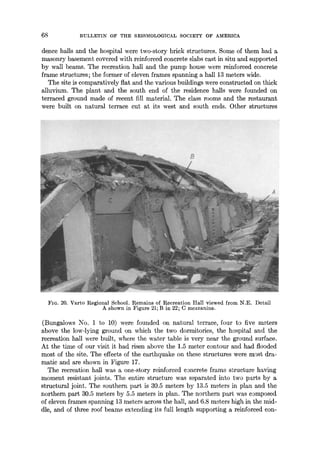 68 BULLET1N OF THE SEISMOLOGICAL SOCIETY OF AMERICA
dence halls and the hospital were two-story brick structures. Some of them had a
masonry basement covered with reinforced concrete slabs cast in situ and supported
by wall beams. The recreation hall and the pump house were reinforced concrete
frame structures; the former of eleven frames spanning a hall 13 meters wide.
The site is comparatively flat and the various buildings were constructed on thick
alluvium. The plant and the south end of the residence halls were founded on
terraced ground made of recent fill material. The class rooms and the restaurant
were built on natural terrace cut at its west and south ends. Other structures
FIG. 20. Varto Regional School. Remains of Recreation Hall viewed from N.E. Detail
A shown in Figure 21; B in 22; C mezzanine.
(Bungalows No. 1 to 10) were founded on natural terrace, four to five meters
above the low-lying ground on which the two dormitories, the hospital and the
recreation hall were built, where the water table is very near the ground surface.
At the time of our visit it had risen above the 1.5 meter contour and had flooded
most of the site. The effects of the earthquake on these structures were most dra-
matic and are shown in Figure 17.
The recreation hall was a one-story reinforced concrete frame structure having
moment resistant joints. The entire structure was separated into two parts by a
structural joint. The southern part is 30.5 meters by 13.5 meters in plan and the
northern part 30.5 meters by 5.5 meters in plan. The northern part was composed
of eleven frames spanning 13 meters across the hall, and 6.8 meters high in the mid-
dle, and of three roof beams extending its full length supporting a reinforced con-
 
