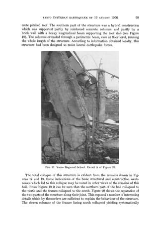 VARTO iTSTI)KRAI~I EARTHQUAKE OF 19 AUGUST 1966 69
crete pitched roof. The southern part of the structure was a hybrid construction
which was supported partly by reinforced concrete columns and partly by a
brick wall with a heavy longitudinal beam supporting the roof slab (see Figure
18). The columns extended through a perimetric beam, cast at floor level, running
the whole length of the structure. According to information obtained locally, this
structure had been designed to resist lateral earthquake forces.
FIG. 21. Varto Regional School. Detail A of Figure 20.
The total collapse of this structure is evident from the remains shown in Fig-
ures 17 and 19. Some indications of the basic structural and construction weak-
nesses which led to this collapse may be noted in other views of the remains of this
hall. From Figure 19 it can be seen that the northern part of the hall collapsed to
the north and the frames collapsed to the south. Figure 20 shews the separation of
the two parts of the structure along their joint. This exposed a number of interesting
details which by themselves are sufficient to explain the behaviour of the structure.
The eleven columns of the frames facing north collapsed yielding systematically
 