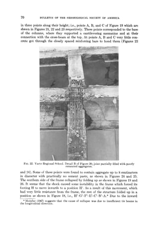 70 BULLETIN OF THE SEISMOLOGICAL SOCIETY OF AMERICA
in three points along their height; i.e., points A, B, and C of Figure 18 which are
shown in Figures 21, 22 and 23 respectively. These points corresponded to the base
of the columns, where they supported a cantilevering mezzanine and at their
connection with the cross-beam at the top. At points A, B and C very little con-
crete got through the closely spaced reinforcing bars to bond them (Figures 22
FIG. 22. Varto Regional School. Detail B of Figure 20; joint partially filled with poorly
cemented aggregates.
and 24). Some of these points were found to contain aggregate up to 8 centimeters
in diameter with practically no cement paste, as shown in Figures 24 and 25.
The southern side of the frame collapsed by folding up as shown in Figures 18 and
26. It seems that the shock caused some instability in the frame which forced its
footing H to move inwards to a position H'. As a result of this movement, which
had very little resistance from the frame, the rest of the structure folded up in a
position as shown in Figure 18, i.e., H'-G'-F'-E'-C'-B'-A.* Due to the inward
* Moinfar (1967) suggests that the cause of collapse was due to insufficient tie beams in
the longitudinal direction.
 